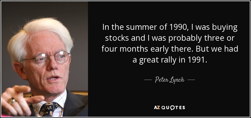 In the summer of 1990, I was buying stocks and I was probably three or four months early there. But we had a great rally in 1991. - Peter Lynch