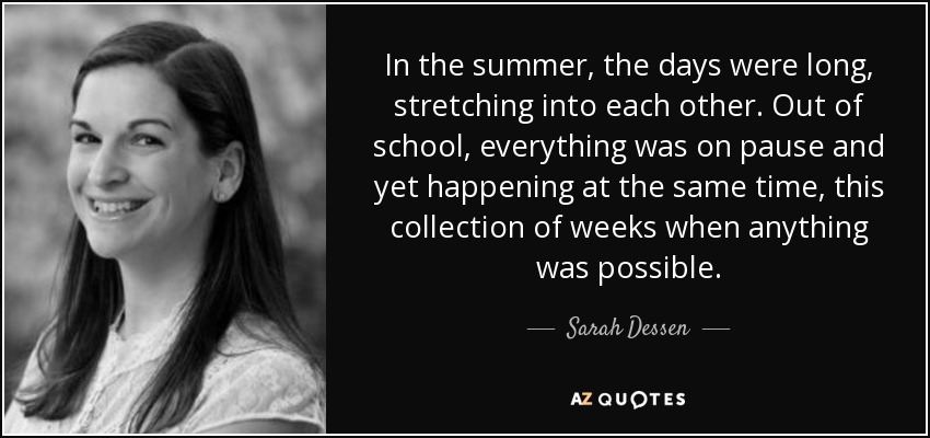 In the summer, the days were long, stretching into each other. Out of school, everything was on pause and yet happening at the same time, this collection of weeks when anything was possible. - Sarah Dessen
