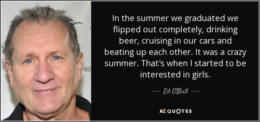 In the summer we graduated we flipped out completely, drinking beer, cruising in our cars and beating up each other. It was a crazy summer. That's when I started to be interested in girls. - Ed O'Neill