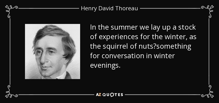 In the summer we lay up a stock of experiences for the winter, as the squirrel of nuts?something for conversation in winter evenings. - Henry David Thoreau