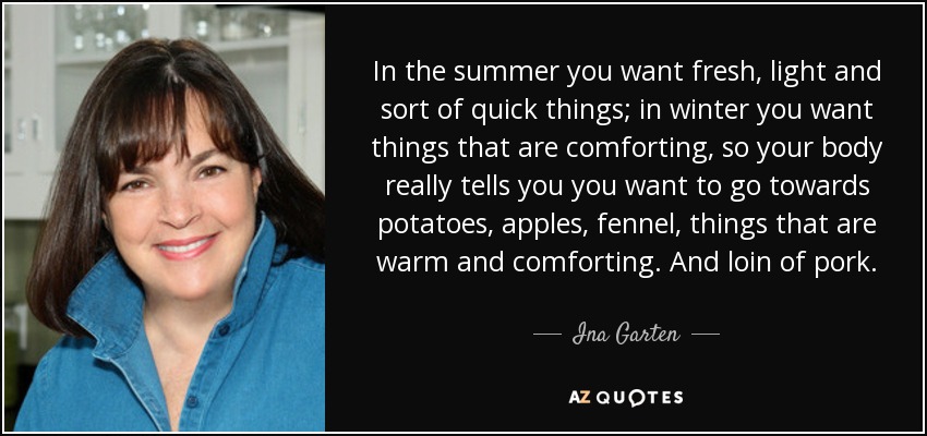 In the summer you want fresh, light and sort of quick things; in winter you want things that are comforting, so your body really tells you you want to go towards potatoes, apples, fennel, things that are warm and comforting. And loin of pork. - Ina Garten