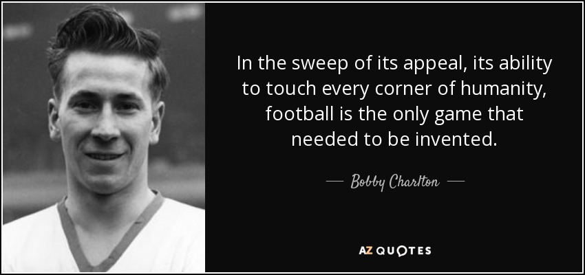 In the sweep of its appeal, its ability to touch every corner of humanity, football is the only game that needed to be invented. - Bobby Charlton