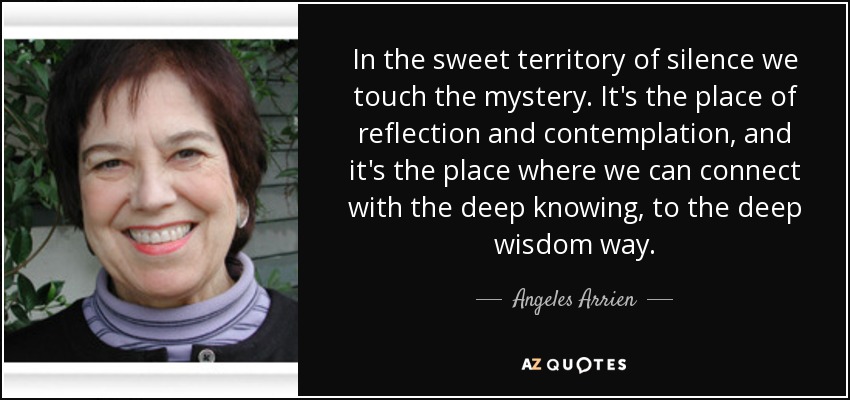 In the sweet territory of silence we touch the mystery. It's the place of reflection and contemplation, and it's the place where we can connect with the deep knowing, to the deep wisdom way. - Angeles Arrien