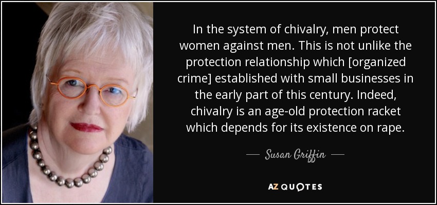 In the system of chivalry, men protect women against men. This is not unlike the protection relationship which [organized crime] established with small businesses in the early part of this century. Indeed, chivalry is an age-old protection racket which depends for its existence on rape. - Susan Griffin