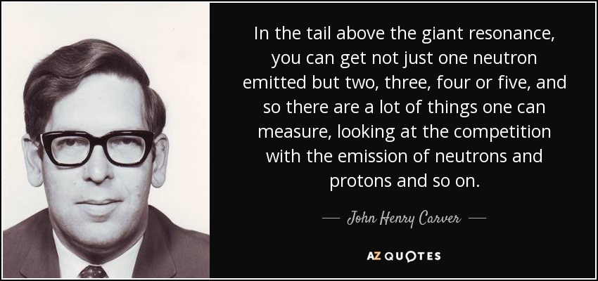 In the tail above the giant resonance, you can get not just one neutron emitted but two, three, four or five, and so there are a lot of things one can measure, looking at the competition with the emission of neutrons and protons and so on. - John Henry Carver
