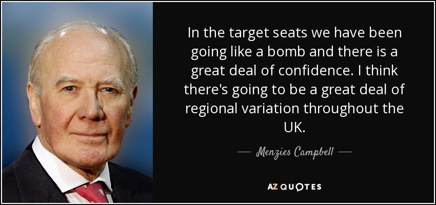 In the target seats we have been going like a bomb and there is a great deal of confidence. I think there's going to be a great deal of regional variation throughout the UK. - Menzies Campbell