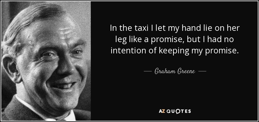 In the taxi I let my hand lie on her leg like a promise, but I had no intention of keeping my promise. - Graham Greene