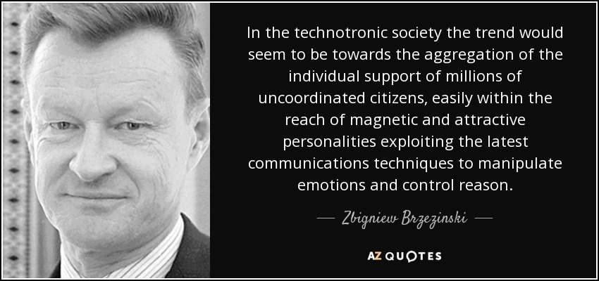In the technotronic society the trend would seem to be towards the aggregation of the individual support of millions of uncoordinated citizens, easily within the reach of magnetic and attractive personalities exploiting the latest communications techniques to manipulate emotions and control reason. - Zbigniew Brzezinski