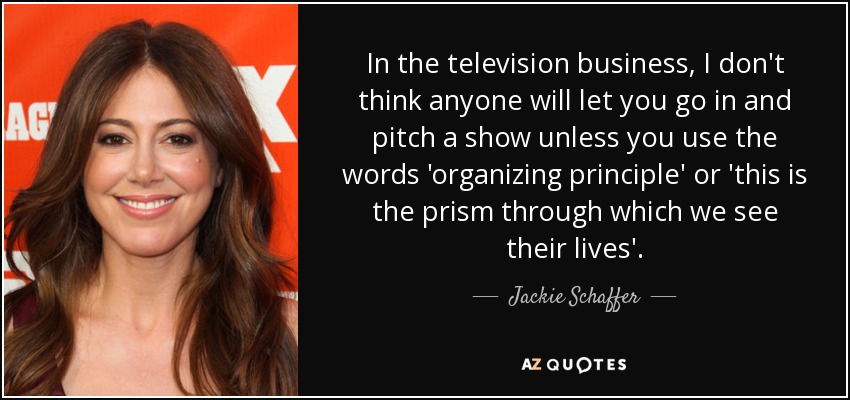In the television business, I don't think anyone will let you go in and pitch a show unless you use the words 'organizing principle' or 'this is the prism through which we see their lives'. - Jackie Schaffer