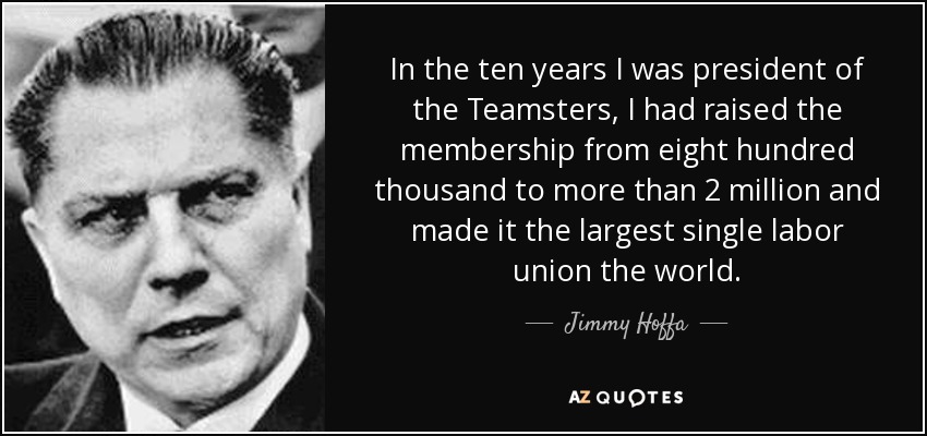 In the ten years I was president of the Teamsters, I had raised the membership from eight hundred thousand to more than 2 million and made it the largest single labor union the world. - Jimmy Hoffa