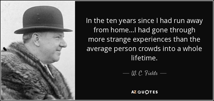 In the ten years since I had run away from home...I had gone through more strange experiences than the average person crowds into a whole lifetime. - W. C. Fields