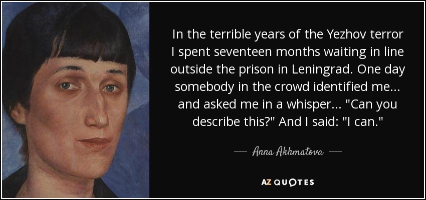 In the terrible years of the Yezhov terror I spent seventeen months waiting in line outside the prison in Leningrad. One day somebody in the crowd identified me . . . and asked me in a whisper . . . 