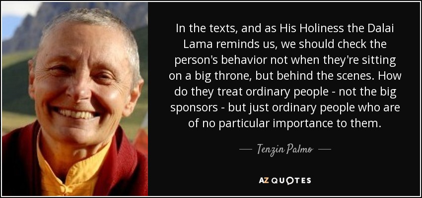 In the texts, and as His Holiness the Dalai Lama reminds us, we should check the person's behavior not when they're sitting on a big throne, but behind the scenes. How do they treat ordinary people - not the big sponsors - but just ordinary people who are of no particular importance to them. - Tenzin Palmo