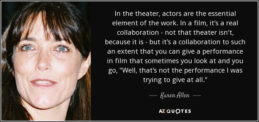 In the theater, actors are the essential element of the work. In a film, it's a real collaboration - not that theater isn't, because it is - but it's a collaboration to such an extent that you can give a performance in film that sometimes you look at and you go, 