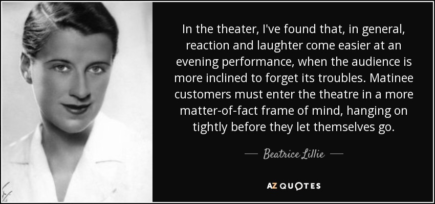 In the theater, I've found that, in general, reaction and laughter come easier at an evening performance, when the audience is more inclined to forget its troubles. Matinee customers must enter the theatre in a more matter-of-fact frame of mind, hanging on tightly before they let themselves go. - Beatrice Lillie