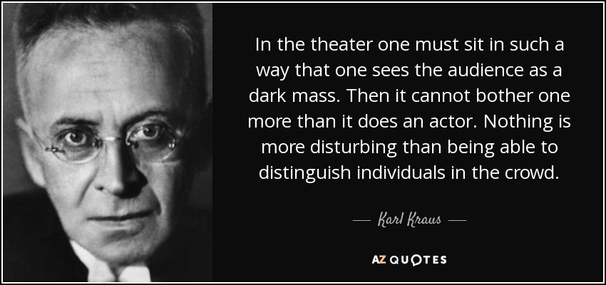 In the theater one must sit in such a way that one sees the audience as a dark mass. Then it cannot bother one more than it does an actor. Nothing is more disturbing than being able to distinguish individuals in the crowd. - Karl Kraus