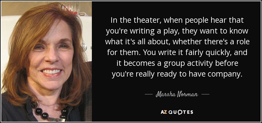 In the theater, when people hear that you're writing a play, they want to know what it's all about, whether there's a role for them. You write it fairly quickly, and it becomes a group activity before you're really ready to have company. - Marsha Norman