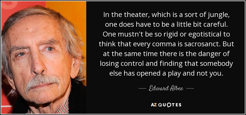 In the theater, which is a sort of jungle, one does have to be a little bit careful. One mustn't be so rigid or egotistical to think that every comma is sacrosanct. But at the same time there is the danger of losing control and finding that somebody else has opened a play and not you. - Edward Albee