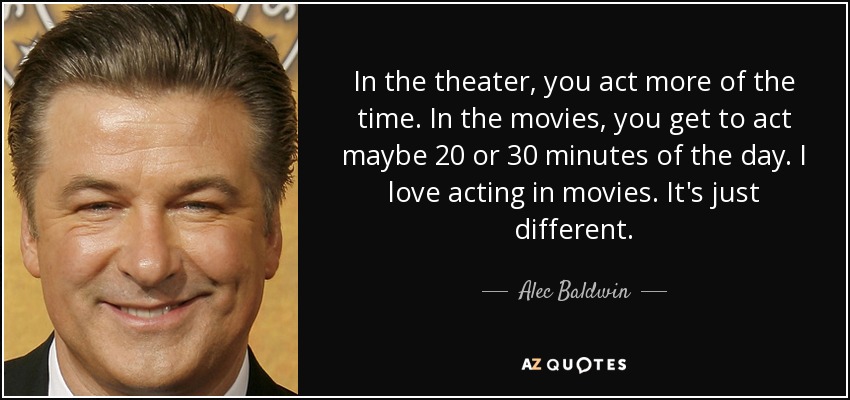 In the theater, you act more of the time. In the movies, you get to act maybe 20 or 30 minutes of the day. I love acting in movies. It's just different. - Alec Baldwin