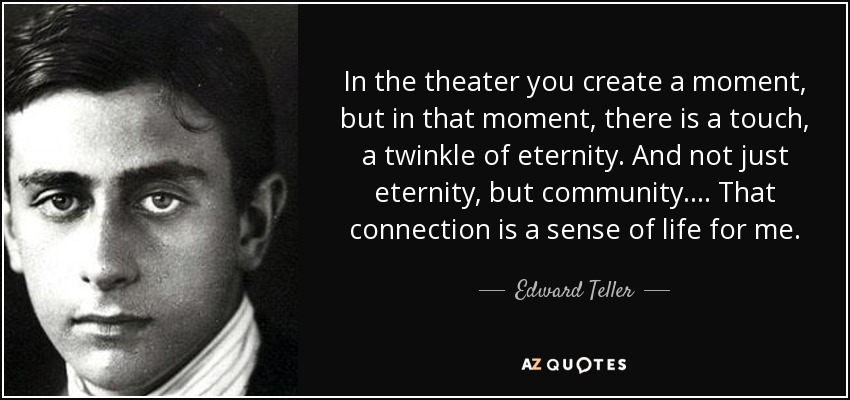 In the theater you create a moment, but in that moment, there is a touch, a twinkle of eternity. And not just eternity, but community. . . . That connection is a sense of life for me. - Edward Teller
