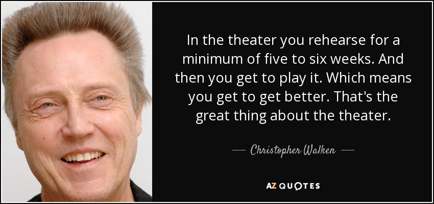 In the theater you rehearse for a minimum of five to six weeks. And then you get to play it. Which means you get to get better. That's the great thing about the theater. - Christopher Walken