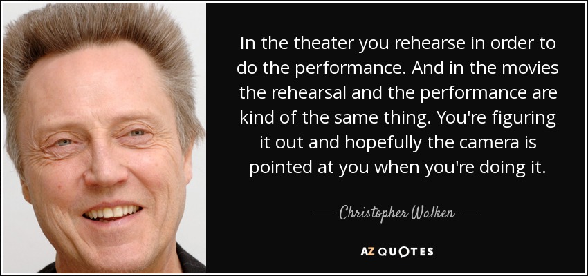 In the theater you rehearse in order to do the performance. And in the movies the rehearsal and the performance are kind of the same thing. You're figuring it out and hopefully the camera is pointed at you when you're doing it. - Christopher Walken