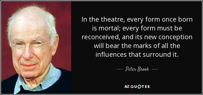 In the theatre, every form once born is mortal; every form must be reconceived, and its new conception will bear the marks of all the influences that surround it. - Peter Brook