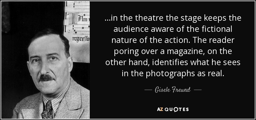 ...in the theatre the stage keeps the audience aware of the fictional nature of the action. The reader poring over a magazine, on the other hand, identifies what he sees in the photographs as real. - Gisele Freund