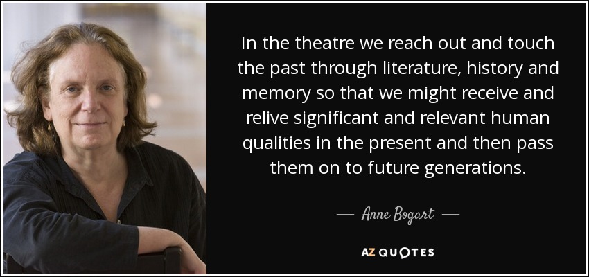 In the theatre we reach out and touch the past through literature, history and memory so that we might receive and relive significant and relevant human qualities in the present and then pass them on to future generations. - Anne Bogart
