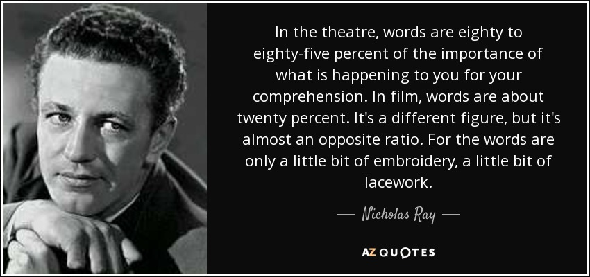 In the theatre, words are eighty to eighty-five percent of the importance of what is happening to you for your comprehension. In film, words are about twenty percent. It's a different figure, but it's almost an opposite ratio. For the words are only a little bit of embroidery, a little bit of lacework. - Nicholas Ray