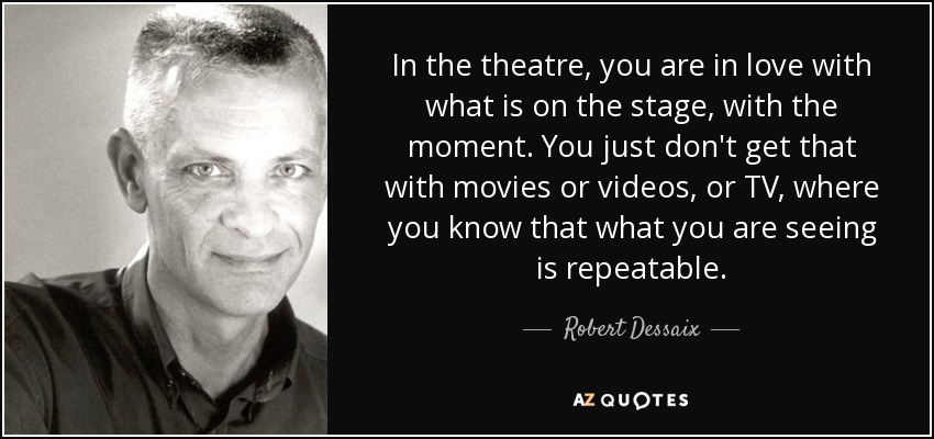 In the theatre, you are in love with what is on the stage, with the moment. You just don't get that with movies or videos, or TV, where you know that what you are seeing is repeatable. - Robert Dessaix