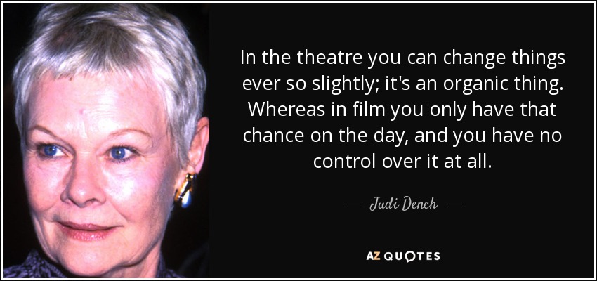 In the theatre you can change things ever so slightly; it's an organic thing. Whereas in film you only have that chance on the day, and you have no control over it at all. - Judi Dench