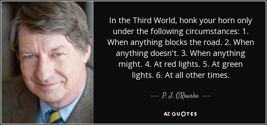In the Third World, honk your horn only under the following circumstances: 1. When anything blocks the road. 2. When anything doesn't. 3. When anything might. 4. At red lights. 5. At green lights. 6. At all other times. - P. J. O'Rourke