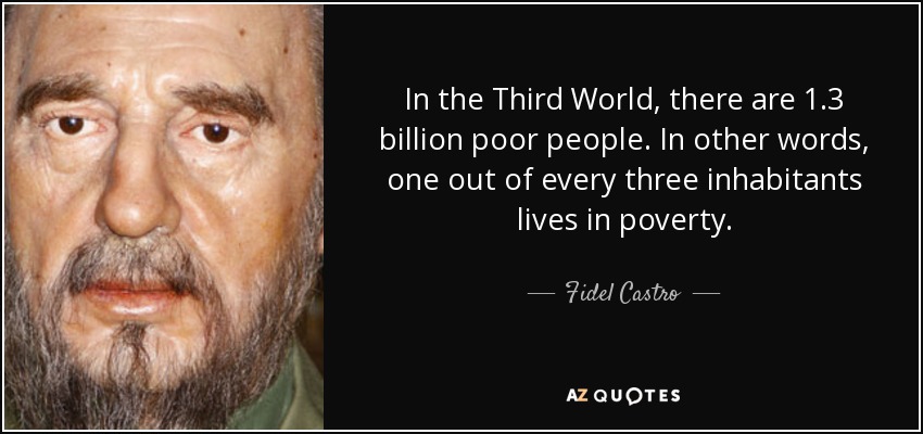 In the Third World, there are 1.3 billion poor people. In other words, one out of every three inhabitants lives in poverty. - Fidel Castro