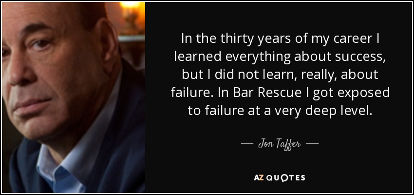 In the thirty years of my career I learned everything about success, but I did not learn, really, about failure. In Bar Rescue I got exposed to failure at a very deep level. - Jon Taffer