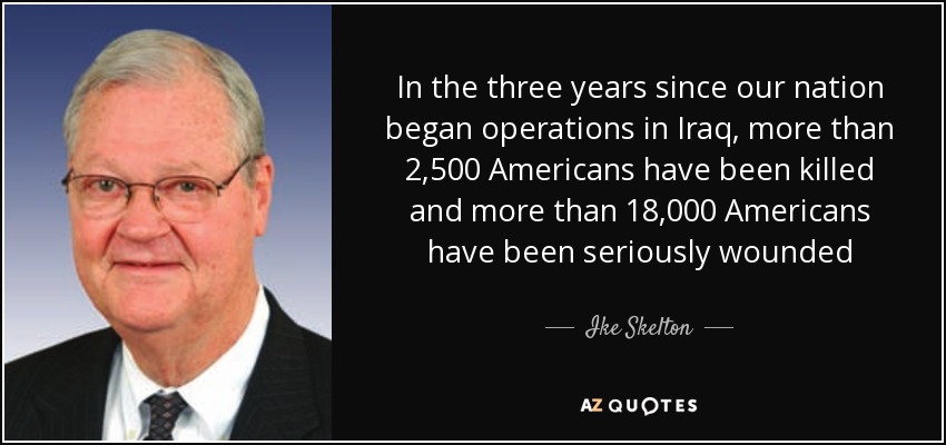 In the three years since our nation began operations in Iraq, more than 2,500 Americans have been killed and more than 18,000 Americans have been seriously wounded - Ike Skelton