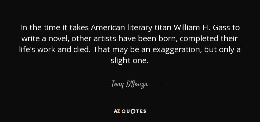 In the time it takes American literary titan William H. Gass to write a novel, other artists have been born, completed their life's work and died. That may be an exaggeration, but only a slight one. - Tony D'Souza