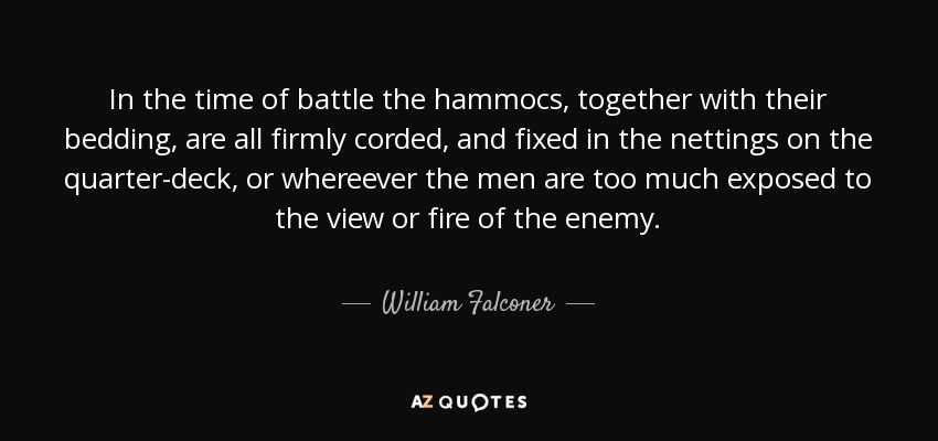 In the time of battle the hammocs, together with their bedding, are all firmly corded, and fixed in the nettings on the quarter-deck, or whereever the men are too much exposed to the view or fire of the enemy. - William Falconer