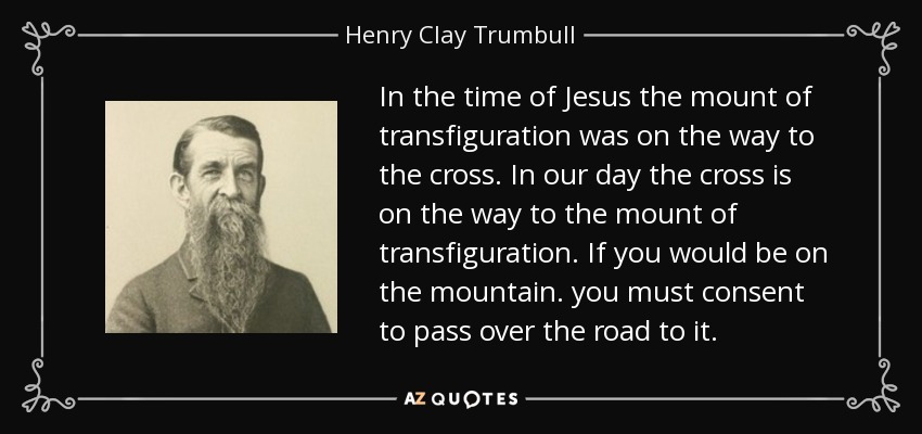 In the time of Jesus the mount of transfiguration was on the way to the cross. In our day the cross is on the way to the mount of transfiguration. If you would be on the mountain. you must consent to pass over the road to it. - Henry Clay Trumbull