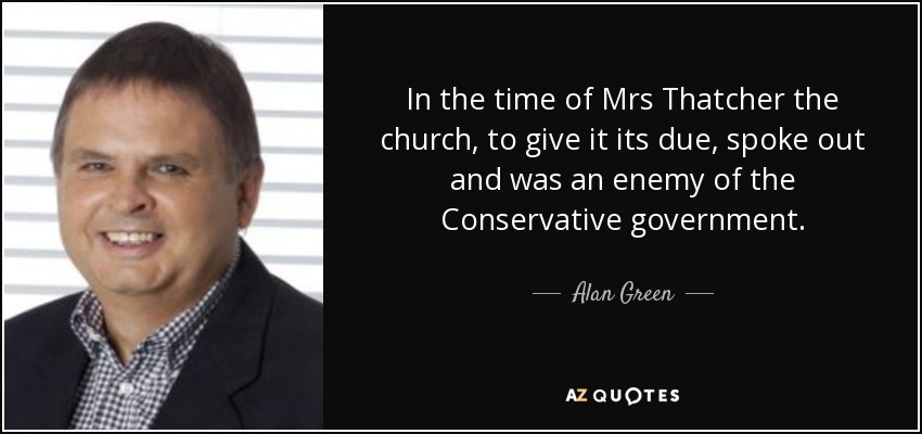 In the time of Mrs Thatcher the church, to give it its due, spoke out and was an enemy of the Conservative government. - Alan Green