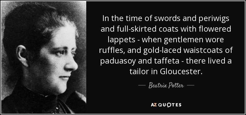 In the time of swords and periwigs and full-skirted coats with flowered lappets - when gentlemen wore ruffles, and gold-laced waistcoats of paduasoy and taffeta - there lived a tailor in Gloucester. - Beatrix Potter