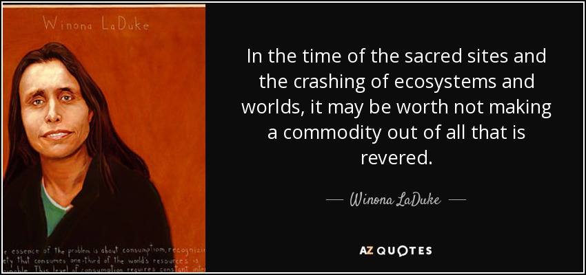 In the time of the sacred sites and the crashing of ecosystems and worlds, it may be worth not making a commodity out of all that is revered. - Winona LaDuke