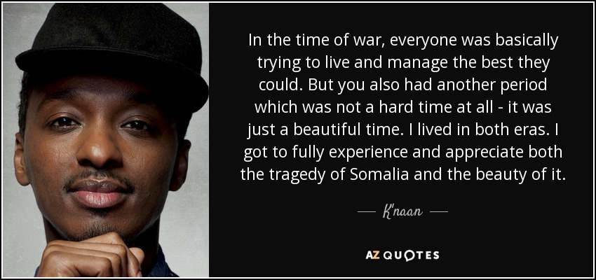 In the time of war, everyone was basically trying to live and manage the best they could. But you also had another period which was not a hard time at all - it was just a beautiful time. I lived in both eras. I got to fully experience and appreciate both the tragedy of Somalia and the beauty of it. - K'naan