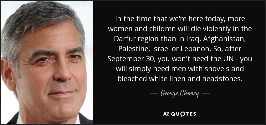 In the time that we're here today, more women and children will die violently in the Darfur region than in Iraq, Afghanistan, Palestine, Israel or Lebanon. So, after September 30, you won't need the UN - you will simply need men with shovels and bleached white linen and headstones. - George Clooney