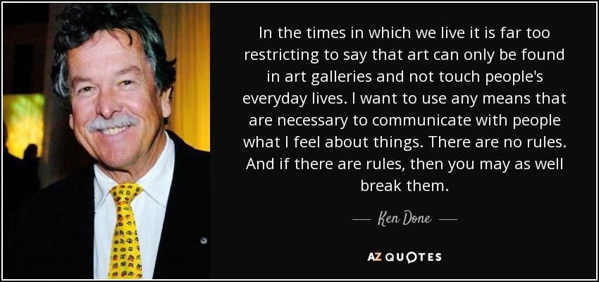 In the times in which we live it is far too restricting to say that art can only be found in art galleries and not touch people's everyday lives. I want to use any means that are necessary to communicate with people what I feel about things. There are no rules. And if there are rules, then you may as well break them. - Ken Done