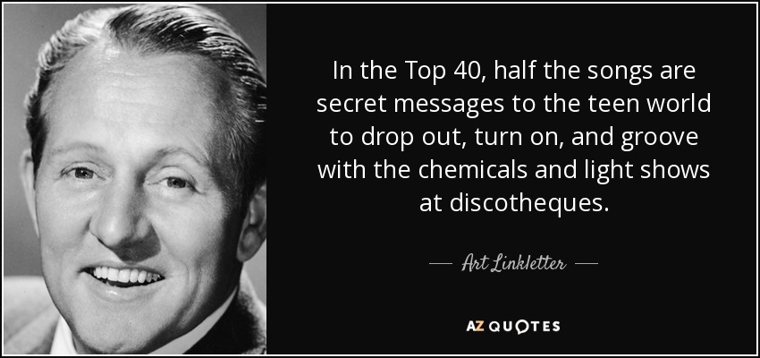 In the Top 40, half the songs are secret messages to the teen world to drop out, turn on, and groove with the chemicals and light shows at discotheques. - Art Linkletter