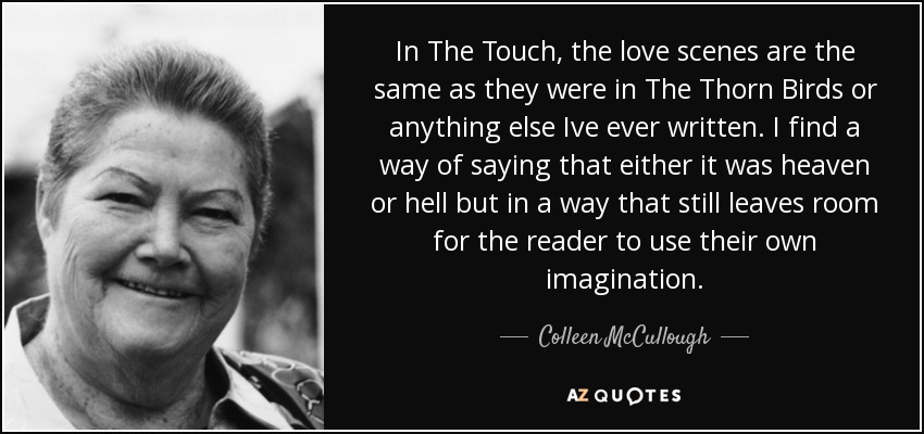 In The Touch, the love scenes are the same as they were in The Thorn Birds or anything else Ive ever written. I find a way of saying that either it was heaven or hell but in a way that still leaves room for the reader to use their own imagination. - Colleen McCullough