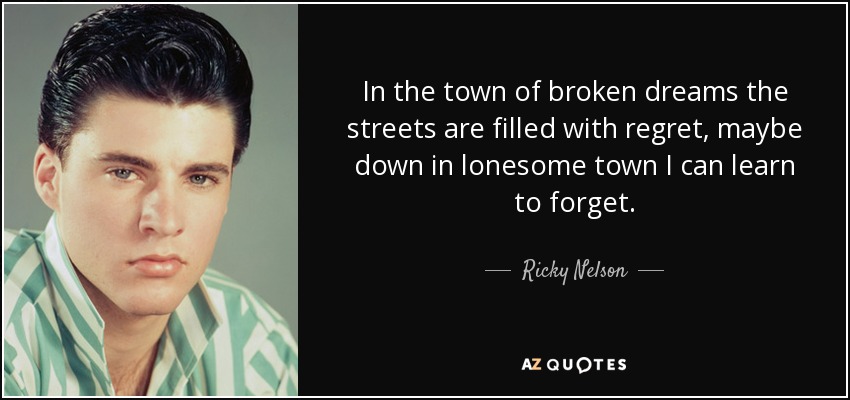 In the town of broken dreams the streets are filled with regret, maybe down in lonesome town I can learn to forget. - Ricky Nelson