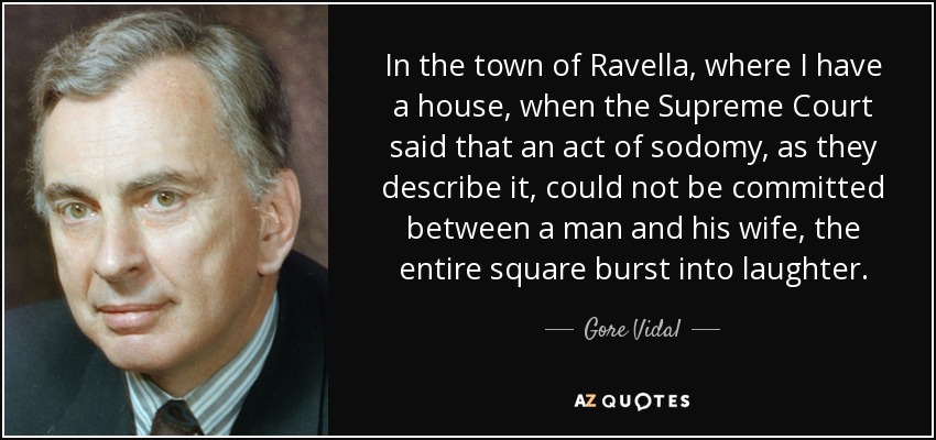 In the town of Ravella, where I have a house, when the Supreme Court said that an act of sodomy, as they describe it, could not be committed between a man and his wife, the entire square burst into laughter. - Gore Vidal