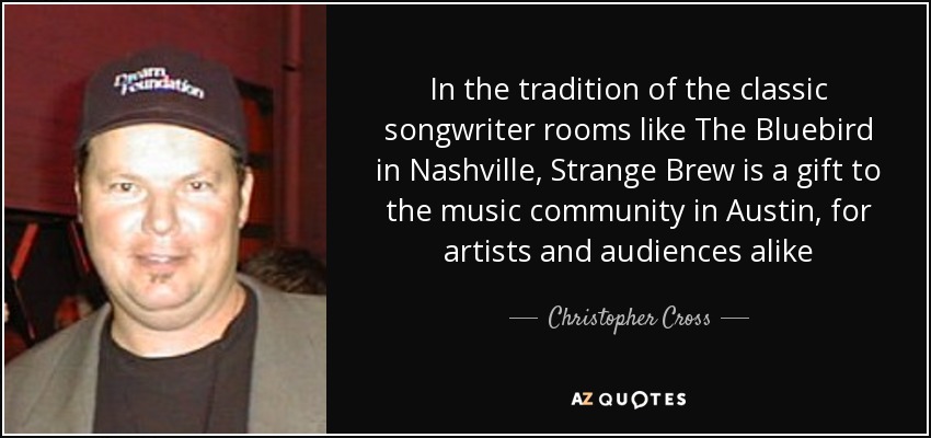 In the tradition of the classic songwriter rooms like The Bluebird in Nashville, Strange Brew is a gift to the music community in Austin, for artists and audiences alike - Christopher Cross